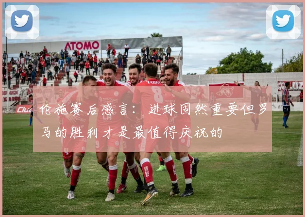 伦施赛后感言：进球固然重要但罗马的胜利才是最值得庆祝的
