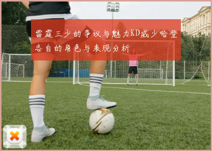 雷霆三少的争议与魅力KD威少哈登各自的角色与表现分析