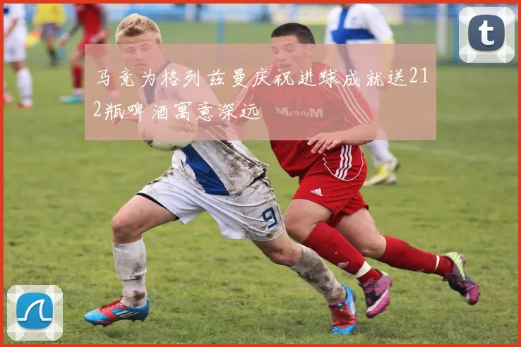 马竞为格列兹曼庆祝进球成就送212瓶啤酒寓意深远