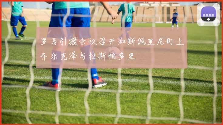 罗马引援会议召开加斯佩里尼盯上齐尔克泽与拉斯帕多里