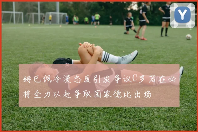 姆巴佩冷漠态度引发争议C罗若在必将全力以赴争取国家德比出场