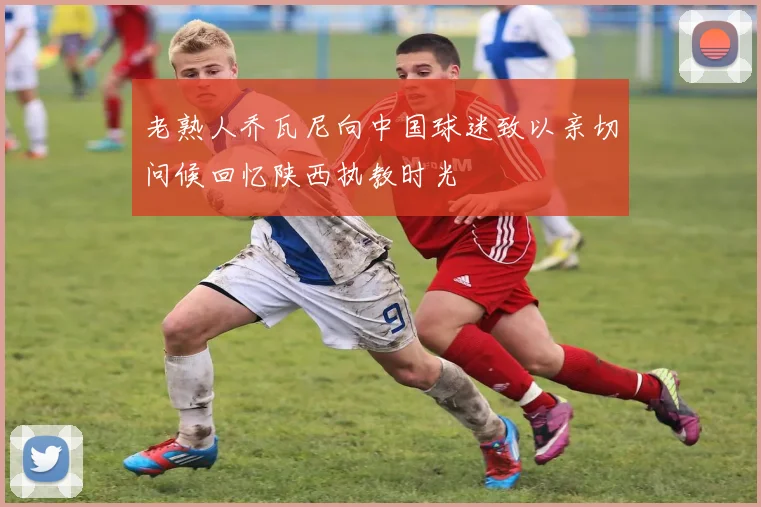 老熟人乔瓦尼向中国球迷致以亲切问候回忆陕西执教时光