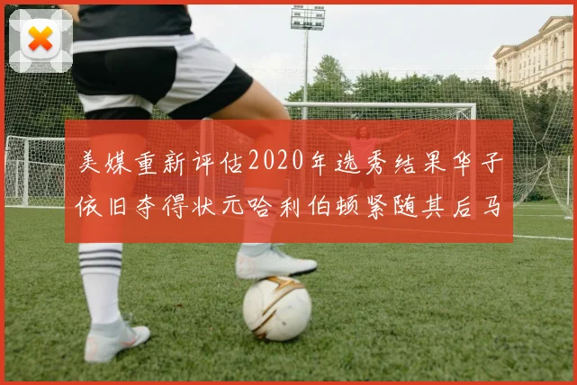 美媒重新评估2020年选秀结果华子依旧夺得状元哈利伯顿紧随其后马克西位列探花