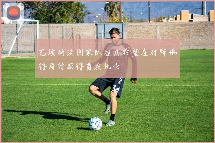巴埃纳谈国家队经历希望在对阵佛得角时获得首发机会
