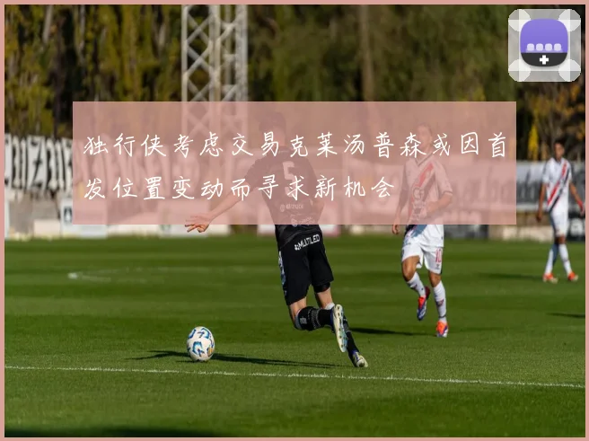 独行侠考虑交易克莱汤普森或因首发位置变动而寻求新机会