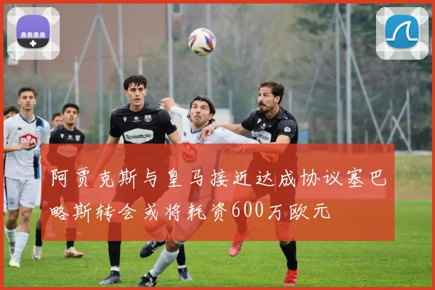 阿贾克斯与皇马接近达成协议塞巴略斯转会或将耗资600万欧元