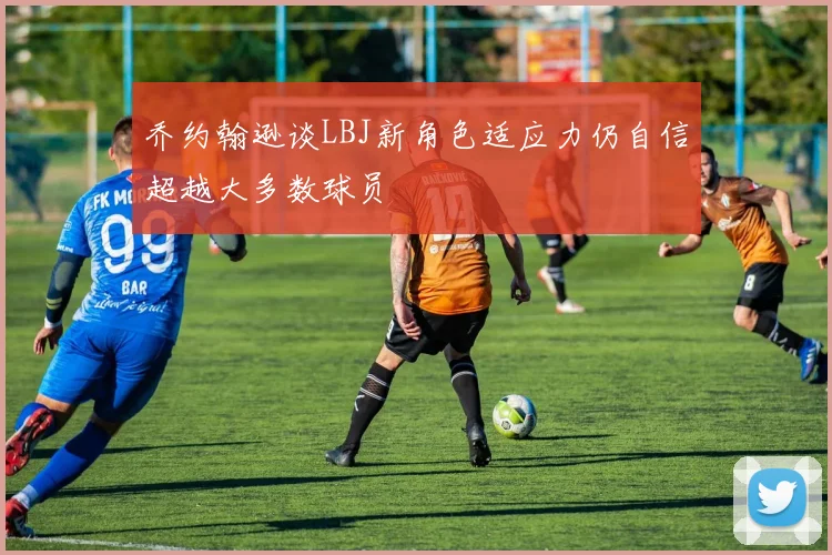 乔约翰逊谈LBJ新角色适应力仍自信超越大多数球员