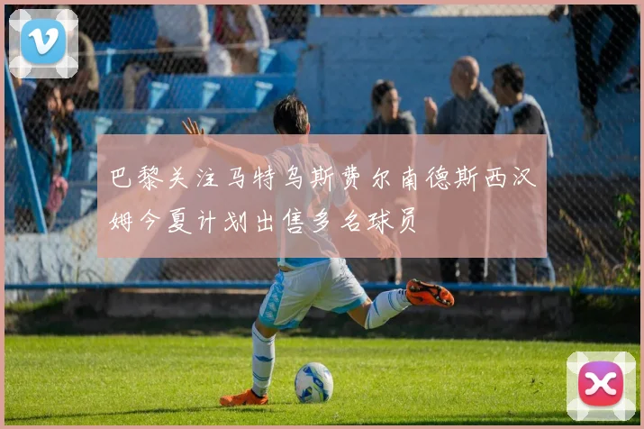 巴黎关注马特乌斯费尔南德斯西汉姆今夏计划出售多名球员