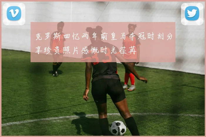 克罗斯回忆两年前皇马夺冠时刻分享珍贵照片感慨时光荏苒