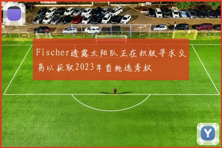 Fischer透露太阳队正在积极寻求交易以获取2023年首轮选秀权