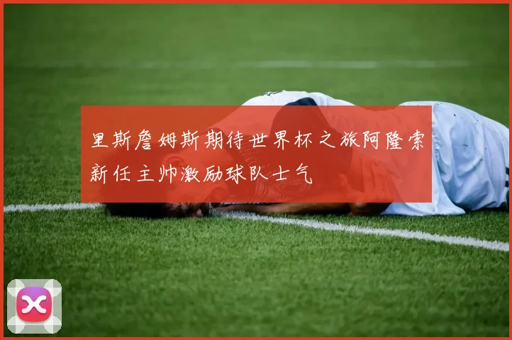 里斯詹姆斯期待世界杯之旅阿隆索新任主帅激励球队士气