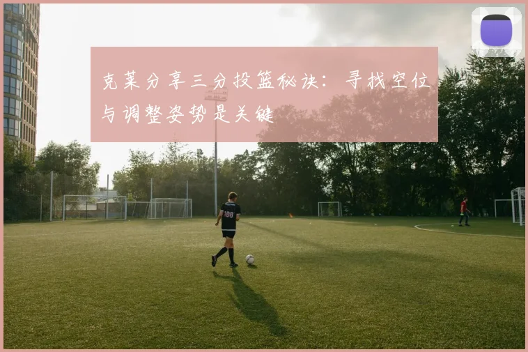 克莱分享三分投篮秘诀：寻找空位与调整姿势是关键
