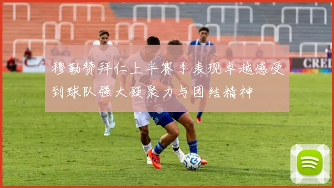 穆勒赞拜仁上半赛季表现卓越感受到球队强大凝聚力与团结精神