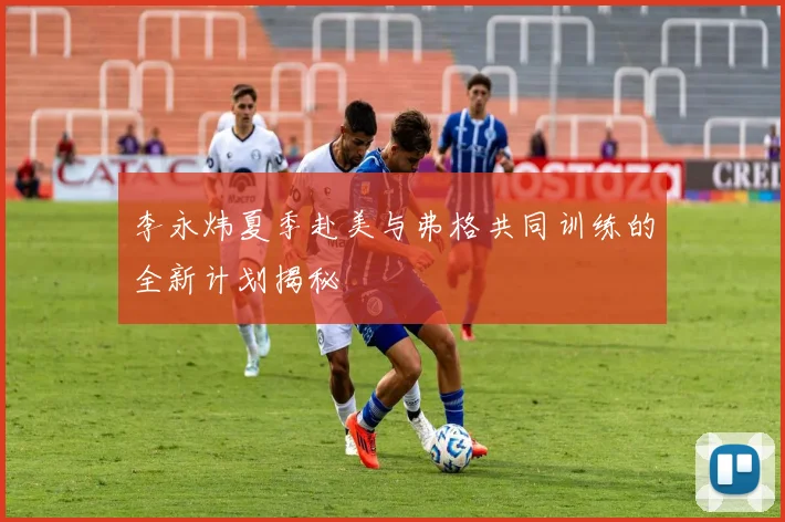 李永炜夏季赴美与弗格共同训练的全新计划揭秘