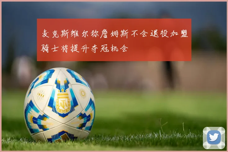 麦克斯维尔称詹姆斯不会退役加盟骑士将提升夺冠机会