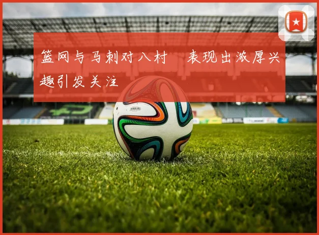 篮网与马刺对八村塁表现出浓厚兴趣引发关注