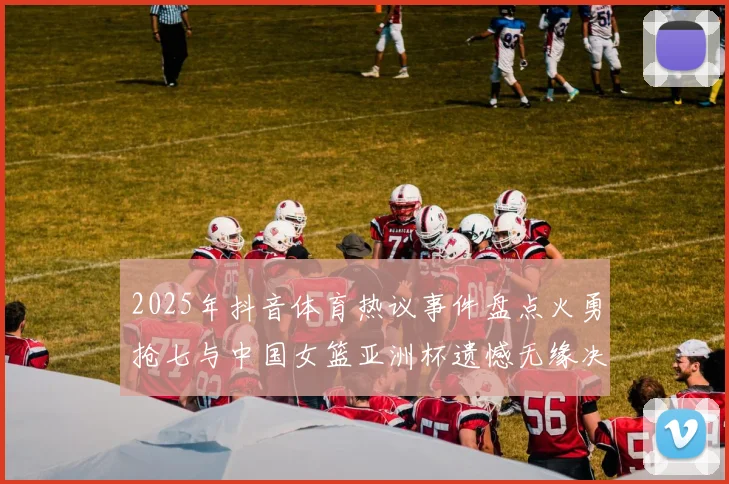 2025年抖音体育热议事件盘点火勇抢七与中国女篮亚洲杯遗憾无缘决赛