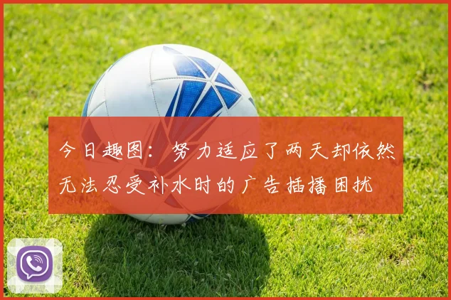今日趣图：努力适应了两天却依然无法忍受补水时的广告插播困扰