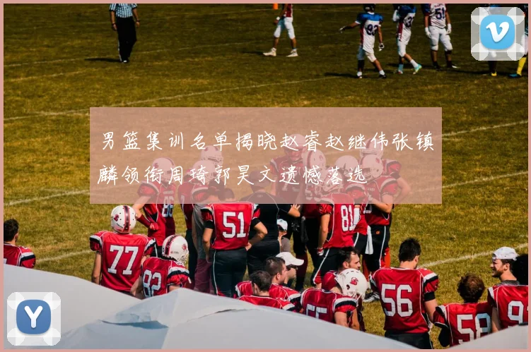 男篮集训名单揭晓赵睿赵继伟张镇麟领衔周琦郭昊文遗憾落选