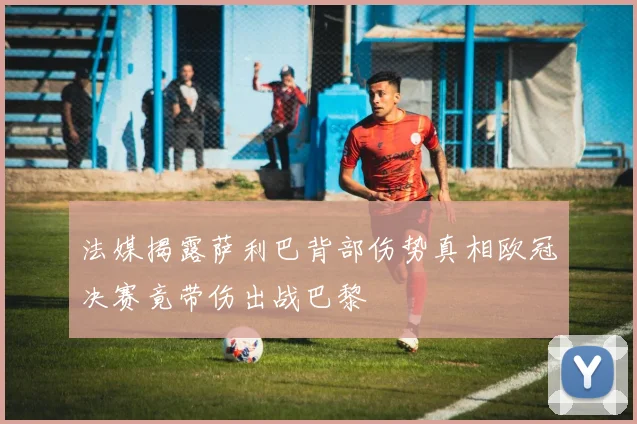 法媒揭露萨利巴背部伤势真相欧冠决赛竟带伤出战巴黎
