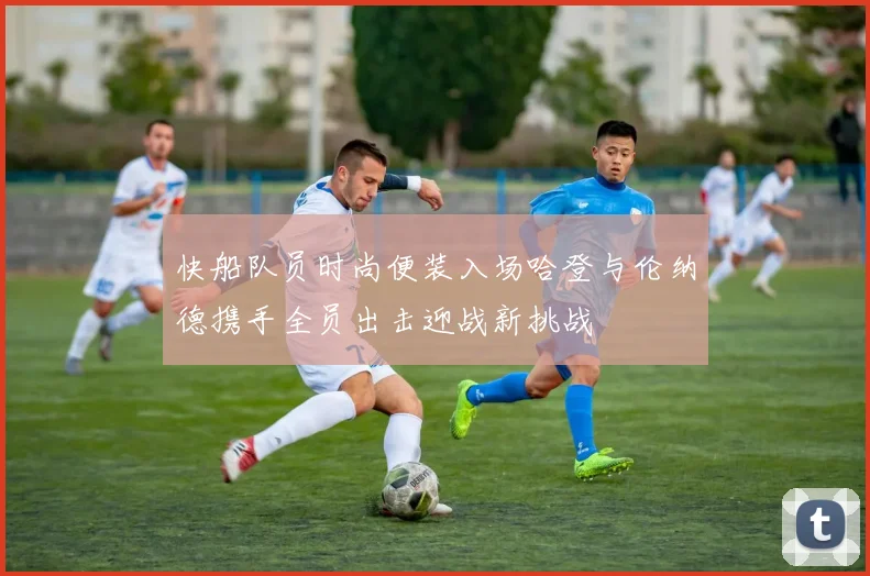 快船队员时尚便装入场哈登与伦纳德携手全员出击迎战新挑战