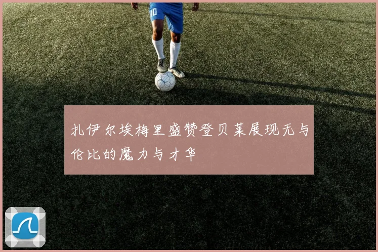扎伊尔埃梅里盛赞登贝莱展现无与伦比的魔力与才华